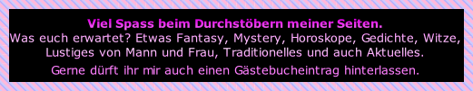 Viel Spass beim Durchstöbern meiner Seiten.
Was euch erwartet? Etwas Fantasy, Mystery, Horoskope, Gedichte, Witze, 
Lustiges von Mann und Frau, Traditionelles und auch Aktuelles. 
Gerne dürft ihr mir auch einen Gästebucheintrag hinterlassen.