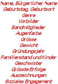 Name, Bürgerlicher Name
Geburtstag, Geburtsort
Genre
Vorbilder
Bandmitglieder
Augenfarbe
Grösse
Gewicht
Gründungsjahr
Familienstand und Kinder
Geschwister
Grösste Erfolge
Auszeichnungen
Soziales Engagement